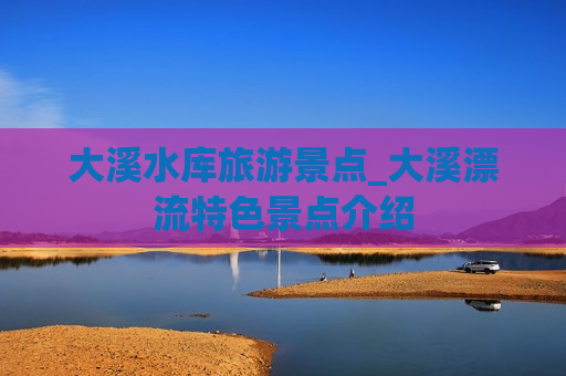 大溪水库旅游景点_大溪漂流特色景点介绍