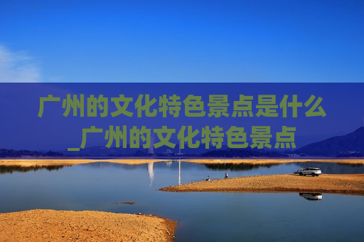 广州的文化特色景点是什么_广州的文化特色景点