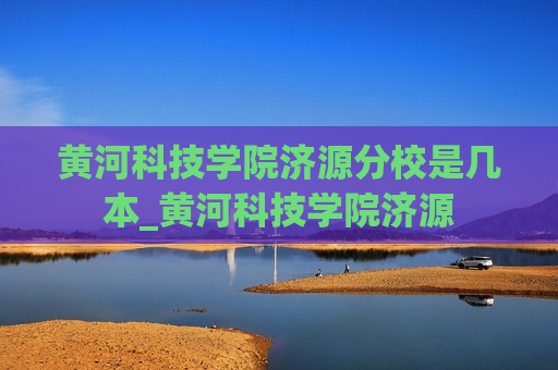 黄河科技学院济源分校是几本_黄河科技学院济源