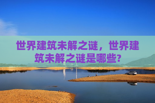 世界建筑未解之谜，世界建筑未解之谜是哪些?