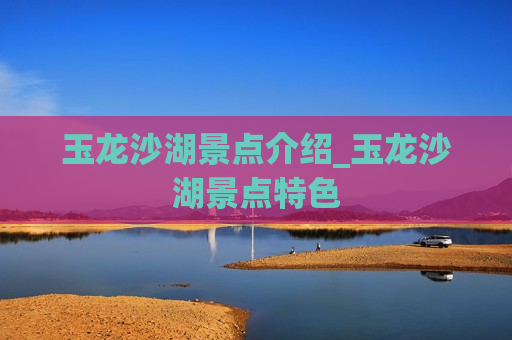 玉龙沙湖景点介绍_玉龙沙湖景点特色