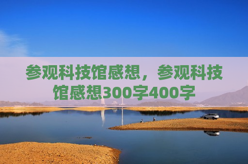 参观科技馆感想，参观科技馆感想300字400字