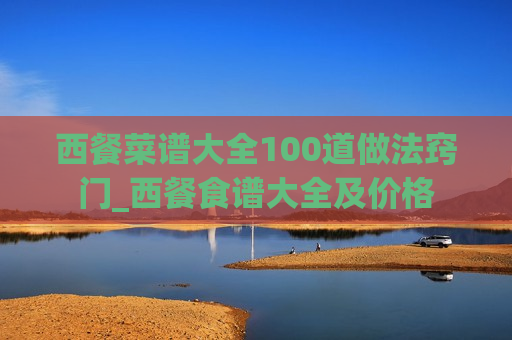 西餐菜谱大全100道做法窍门_西餐食谱大全及价格